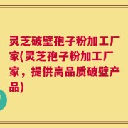 灵芝破壁孢子粉加工厂家(灵芝孢子粉加工厂家，提供高品质破壁产品)