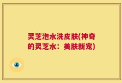 灵芝泡水洗皮肤(神奇的灵芝水：美肤新宠)