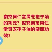 南京同仁堂灵芝孢子油的功效？探究南京同仁堂灵芝孢子油的健康功效？