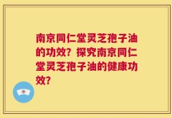 南京同仁堂灵芝孢子油的功效？探究南京同仁堂灵芝孢子油的健康功效？