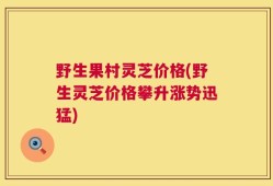 野生果村灵芝价格(野生灵芝价格攀升涨势迅猛)