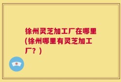 徐州灵芝加工厂在哪里(徐州哪里有灵芝加工厂？)