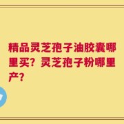 精品灵芝孢子油胶囊哪里买？灵芝孢子粉哪里产？