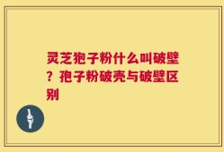 灵芝狍子粉什么叫破壁？孢子粉破壳与破壁区别