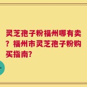 灵芝孢子粉福州哪有卖？福州市灵芝孢子粉购买指南？