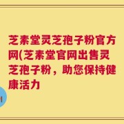 芝素堂灵芝孢子粉官方网(芝素堂官网出售灵芝孢子粉，助您保持健康活力