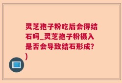 灵芝孢子粉吃后会得结石吗_灵芝孢子粉摄入是否会导致结石形成？)