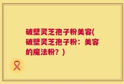 破壁灵芝孢子粉美容(破壁灵芝孢子粉：美容的魔法粉？)