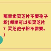 那里卖灵芝片不要孢子粉(哪里可以买灵芝片？灵芝孢子粉不需要。)