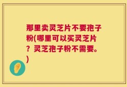 那里卖灵芝片不要孢子粉(哪里可以买灵芝片？灵芝孢子粉不需要。)