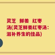 灵芝  鲜姜  红枣汤(灵芝鲜姜红枣汤：滋补养生的佳品)