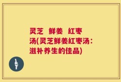 灵芝  鲜姜  红枣汤(灵芝鲜姜红枣汤：滋补养生的佳品)