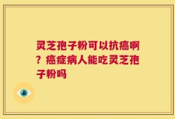 灵芝孢子粉可以抗癌啊？癌症病人能吃灵芝孢子粉吗