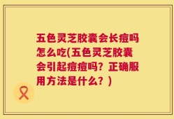 五色灵芝胶囊会长痘吗怎么吃(五色灵芝胶囊会引起痘痘吗？正确服用方法是什么？)