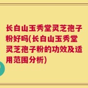 长白山玉秀堂灵芝孢子粉好吗(长白山玉秀堂灵芝孢子粉的功效及适用范围分析)