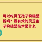 可以吃灵芝孢子粉破壁粉吗？最有效的灵芝孢子粉破壁技术是什么