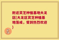 附近灵芝种植基地大足区(大足区灵芝种植基地落成，受到热烈欢迎)