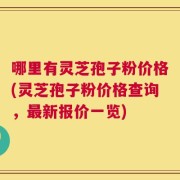 哪里有灵芝孢子粉价格(灵芝孢子粉价格查询，最新报价一览)