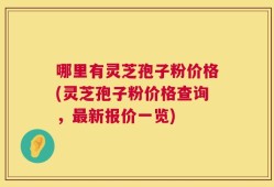哪里有灵芝孢子粉价格(灵芝孢子粉价格查询，最新报价一览)