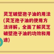 灵芝破壁孢子油的用法(灵芝孢子油的使用方法详解，全面了解灵芝破壁孢子油的功效和用途)