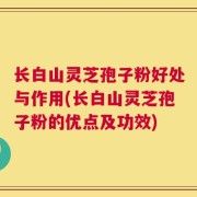 长白山灵芝孢子粉好处与作用(长白山灵芝孢子粉的优点及功效)