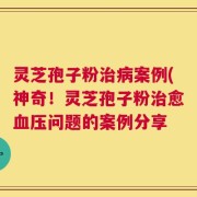 灵芝孢子粉治病案例(神奇！灵芝孢子粉治愈血压问题的案例分享