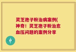 灵芝孢子粉治病案例(神奇！灵芝孢子粉治愈血压问题的案例分享