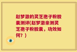 赵梦澈的灵芝孢子粉胶囊测评(赵梦澈亲测灵芝孢子粉胶囊，功效如何？)