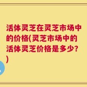 活体灵芝在灵芝市场中的价格(灵芝市场中的活体灵芝价格是多少？)