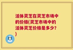 活体灵芝在灵芝市场中的价格(灵芝市场中的活体灵芝价格是多少？)