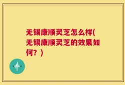 无锡康顺灵芝怎么样(无锡康顺灵芝的效果如何？)