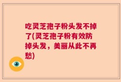 吃灵芝孢子粉头发不掉了(灵芝孢子粉有效防掉头发，美丽从此不再愁)
