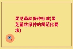 灵芝菌丝保种标准(灵芝菌丝保种的规范化要求)