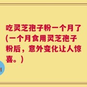 吃灵芝孢子粉一个月了(一个月食用灵芝孢子粉后，意外变化让人惊喜。)