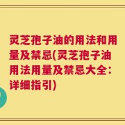灵芝孢子油的用法和用量及禁忌(灵芝孢子油用法用量及禁忌大全：详细指引)