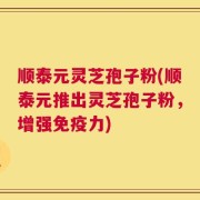 顺泰元灵芝孢子粉(顺泰元推出灵芝孢子粉，增强免疫力)