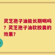 灵芝孢子油能长期喝吗？灵芝孢子油软胶囊的效果？