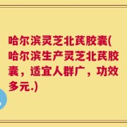 哈尔滨灵芝北芪胶囊(哈尔滨生产灵芝北芪胶囊，适宜人群广，功效多元.)