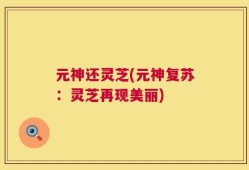 元神还灵芝(元神复苏：灵芝再现美丽)