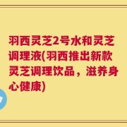 羽西灵芝2号水和灵芝调理液(羽西推出新款灵芝调理饮品，滋养身心健康)