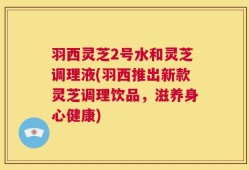 羽西灵芝2号水和灵芝调理液(羽西推出新款灵芝调理饮品，滋养身心健康)