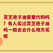 灵芝孢子油需要代购吗？有人买过灵芝孢子油吗一般会去什么地方买呢