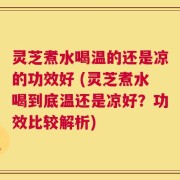 灵芝煮水喝温的还是凉的功效好 (灵芝煮水喝到底温还是凉好？功效比较解析)