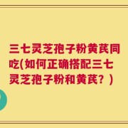 三七灵芝孢子粉黄芪同吃(如何正确搭配三七灵芝孢子粉和黄芪？)