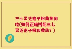 三七灵芝孢子粉黄芪同吃(如何正确搭配三七灵芝孢子粉和黄芪？)