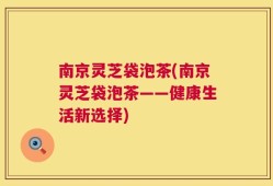 南京灵芝袋泡茶(南京灵芝袋泡茶——健康生活新选择)