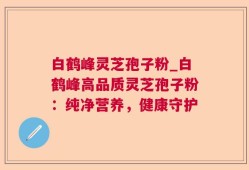 白鹤峰灵芝孢子粉_白鹤峰高品质灵芝孢子粉：纯净营养，健康守护