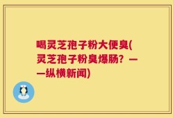 喝灵芝孢子粉大便臭(灵芝孢子粉臭爆肠？——纵横新闻)