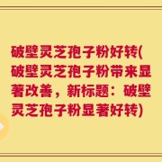 破壁灵芝孢子粉好转(破壁灵芝孢子粉带来显著改善，新标题：破壁灵芝孢子粉显著好转)