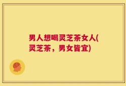 男人想喝灵芝茶女人(灵芝茶，男女皆宜)